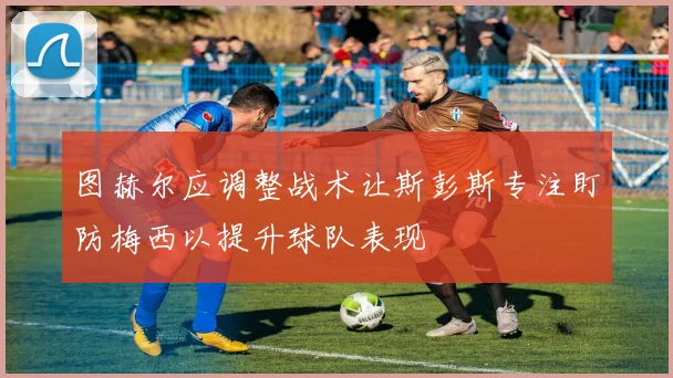 图赫尔应调整战术让斯彭斯专注盯防梅西以提升球队表现